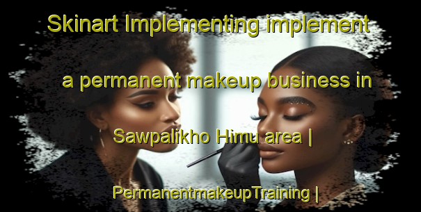 Skinart Implementing implement a permanent makeup business in Sawpalikho Himu area | PermanentmakeupTraining | PermanentmakeupClasses | SkinartTraining-Myanmar